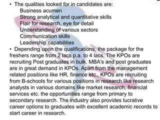 • The qualities looked for in candidates are:
     Business acumen
     Strong analytical and quantitative skills
     Flair for research, eye for detail
     Understanding of various sectors
     Communication skills
     Leadership capabilities
• Depending upon the qualifications, the package for the
freshers range from 2 lacs p.a. to 4 lacs. The KPOs are
recruiting Post graduates in bulk. MBA's and post graduates
are in great demand in KPOs. Apart from the management
related positions like HR, finance etc., KPOs are recruiting
from B-schools for various positions in research like research
analysts in various domains like market research, financial
services etc. the opportunities range from primary to
secondary research. The industry also provides lucrative
career options to graduates with excellent academic records to
start career in research.
 