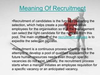 Meaning Of Recruitment
•Recruitment of candidates is the function preceding the
selection, which helps create a pool of prospective
employees for the organisation so that the management
can select the right candidate for the right job from this
pool. The main objective of the recruitment process is to
expedite the selection process.

•Recruitment is a continuous process whereby the firm
attempts to develop a pool of qualified applicants for the
future human resources needs even though specific
vacancies do not exist. Usually, the recruitment process
starts when a manger initiates an employee requisition for
a specific vacancy or an anticipated vacancy.
 