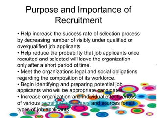 Purpose and Importance of
         Recruitment
• Help increase the success rate of selection process
by decreasing number of visibly under qualified or
overqualified job applicants.
• Help reduce the probability that job applicants once
recruited and selected will leave the organization
only after a short period of time.
• Meet the organizations legal and social obligations
regarding the composition of its workforce.
• Begin identifying and preparing potential job
applicants who will be appropriate candidates.
• Increase organization and individual effectiveness
of various recruiting techniques and sources for all
types of job applicants
 