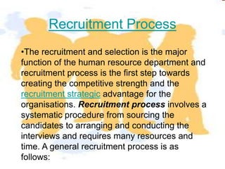 Recruitment Process
•The recruitment and selection is the major
function of the human resource department and
recruitment process is the first step towards
creating the competitive strength and the
recruitment strategic advantage for the
organisations. Recruitment process involves a
systematic procedure from sourcing the
candidates to arranging and conducting the
interviews and requires many resources and
time. A general recruitment process is as
follows:
 