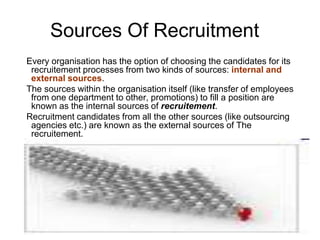Sources Of Recruitment
Every organisation has the option of choosing the candidates for its
 recruitement processes from two kinds of sources: internal and
 external sources.
The sources within the organisation itself (like transfer of employees
 from one department to other, promotions) to fill a position are
 known as the internal sources of recruitement.
Recruitment candidates from all the other sources (like outsourcing
 agencies etc.) are known as the external sources of The
 recruitement.
 