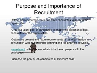 Purpose and Importance of
          Recruitment
•Attract and encourage more and more candidates to apply in the
organisation.

•Create a talent pool of candidates to enable the selection of best
candidates for the organisation.

•Determine present and future requirements of the organization in
conjunction with its personnel planning and job analysis activities.

•recruitment is the process which links the employers with the
employees.

•Increase the pool of job candidates at minimum cost.
 