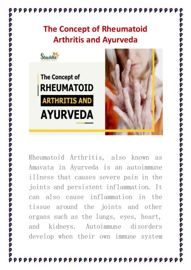 The Concept of Rheumatoid
Arthritis and Ayurveda
Rheumatoid Arthritis, also known as
Amavata in Ayurveda is an autoimmune
illness that causes severe pain in the
joints and persistent inflammation. It
can also cause inflammation in the
tissue around the joints and other
organs such as the lungs, eyes, heart,
and kidneys. Autoimmune disorders
develop when their own immune system
 