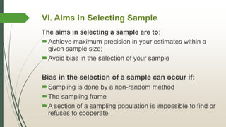 VI. Aims in Selecting Sample
The aims in selecting a sample are to:
Achieve maximum precision in your estimates within a
given sample size;
Avoid bias in the selection of your sample
Bias in the selection of a sample can occur if:
Sampling is done by a non-random method
The sampling frame
A section of a sampling population is impossible to find or
refuses to cooperate
 