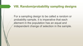 VIII. Random/probability sampling designs
For a sampling design to be called a random or
probability sample, it is imperative that each
element in the population has an equal and
independent change of selection in the sample.
 