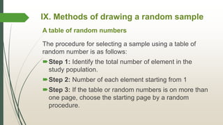 IX. Methods of drawing a random sample
The procedure for selecting a sample using a table of
random number is as follows:
Step 1: Identify the total number of element in the
study population.
Step 2: Number of each element starting from 1
Step 3: If the table or random numbers is on more than
one page, choose the starting page by a random
procedure.
A table of random numbers
 