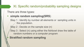 XI. Specific random/probability sampling designs
There are three types:
 simple random sampling(SRS)
Step 1 : Identify by number all elements or sampling units in
the population.
Step 2 : Decide on the sample size (n)
Step 3 : Select (n) using either the fishbowl draw the table of
random numbers or a computer program
 Stratified random sampling
 