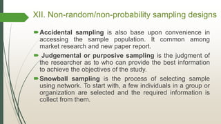 XII. Non-random/non-probability sampling designs
Accidental sampling is also base upon convenience in
accessing the sample population. It common among
market research and new paper report.
 Judgemental or purposive sampling is the judgment of
the researcher as to who can provide the best information
to achieve the objectives of the study.
Snowball sampling is the process of selecting sample
using network. To start with, a few individuals in a group or
organization are selected and the required information is
collect from them.
 