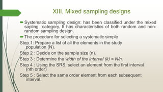 XIII. Mixed sampling designs
Systematic sampling design: has been classified under the mixed
sapling category. It has characteristics of both random and non-
random sampling design.
The procedure for selecting a systematic simple
Step 1: Prepare a list of all the elements in the study
population (N).
Step 2 : Decide on the sample size (n).
Step 3 : Determine the width of the interval (k) = N/n.
Step 4 : Using the SRS, select an element from the first interval
(nth order)
Step 5 : Select the same order element from each subsequent
interval.
 