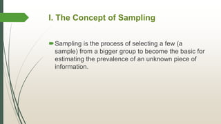 I. The Concept of Sampling
Sampling is the process of selecting a few (a
sample) from a bigger group to become the basic for
estimating the prevalence of an unknown piece of
information.
 
