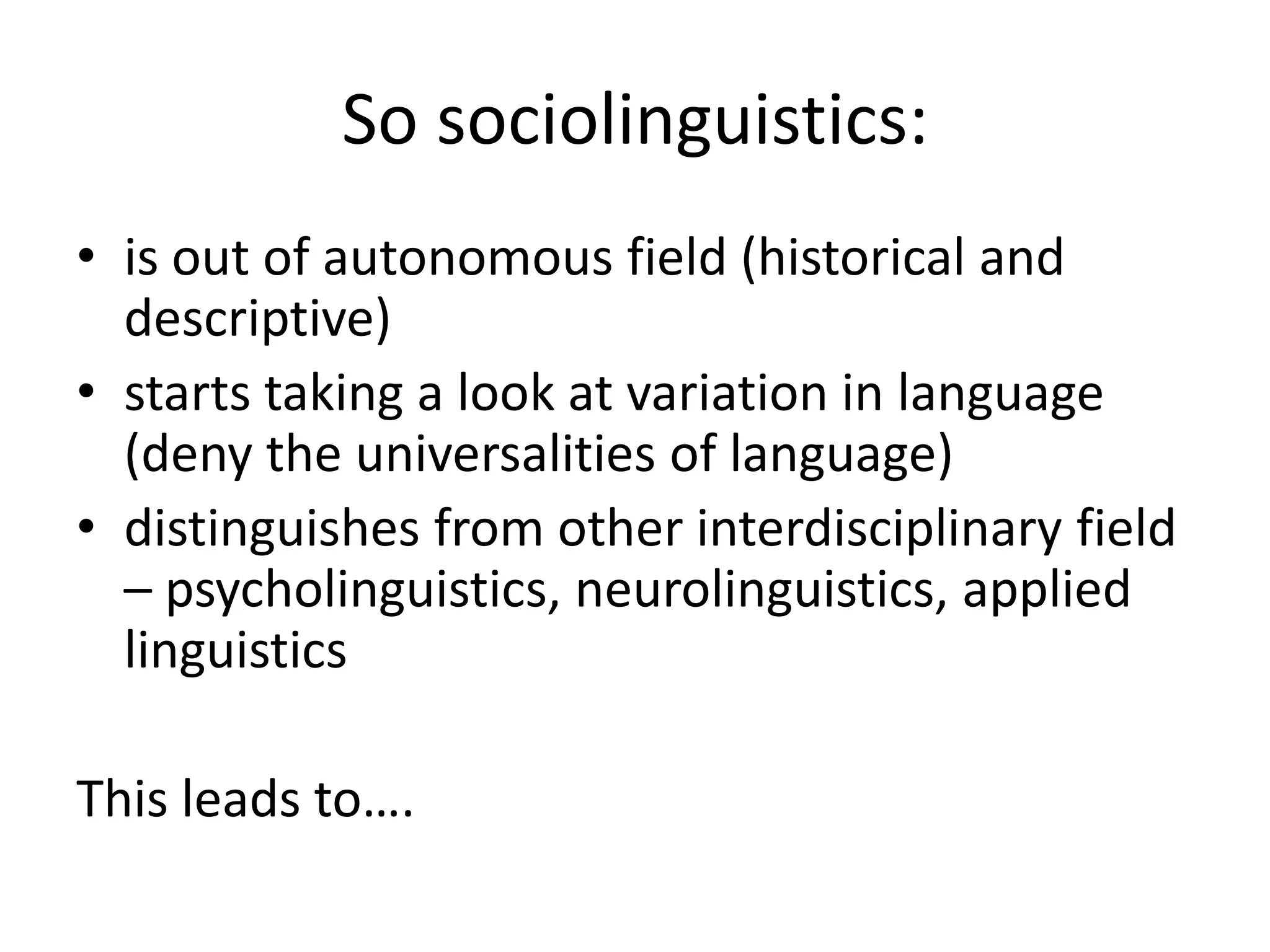 So sociolinguistics:
• is out of autonomous field (historical and
descriptive)
• starts taking a look at variation in language
(deny the universalities of language)
• distinguishes from other interdisciplinary field
– psycholinguistics, neurolinguistics, applied
linguistics
This leads to….
 