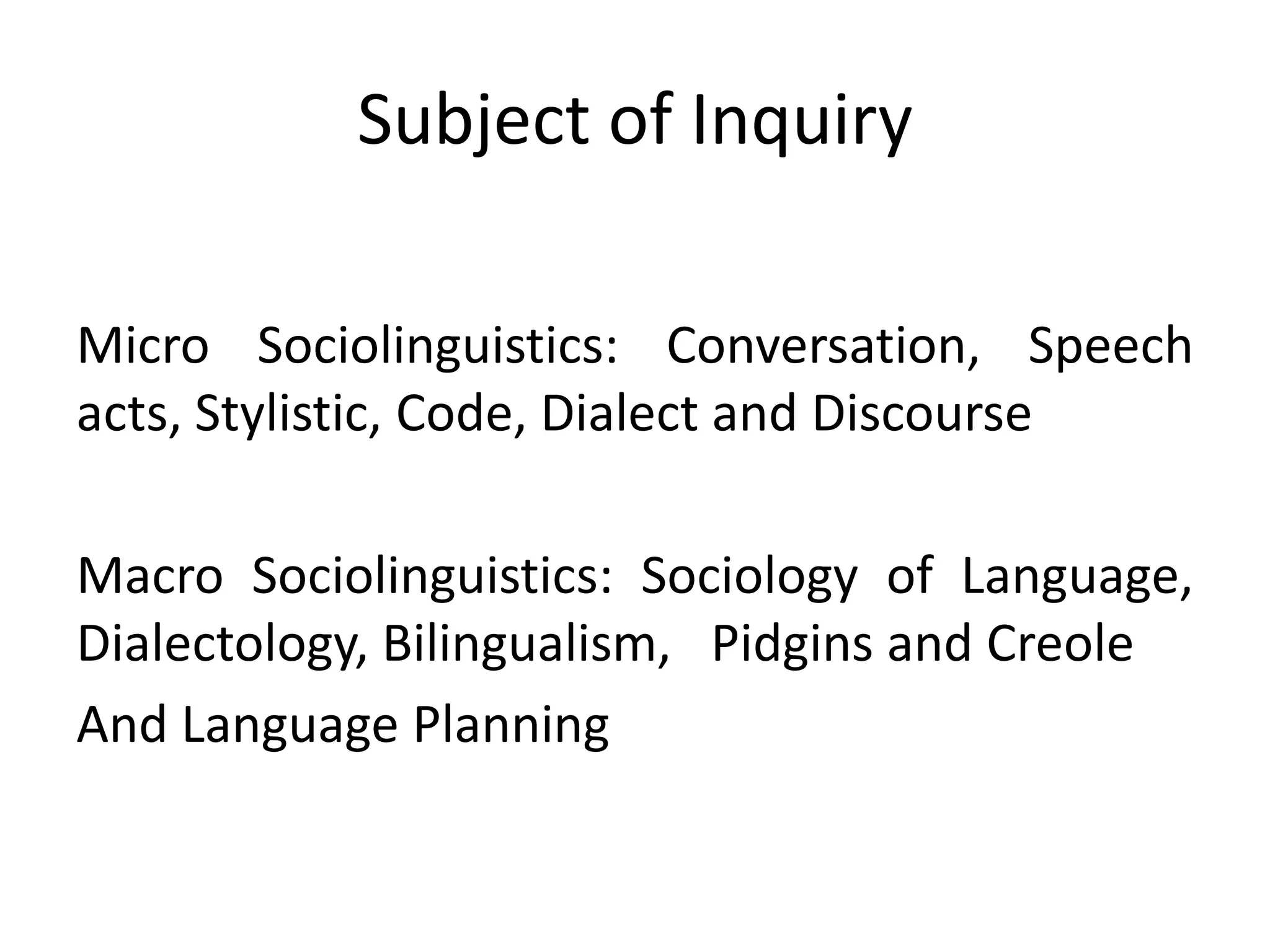 Subject of Inquiry
Micro Sociolinguistics: Conversation, Speech
acts, Stylistic, Code, Dialect and Discourse
Macro Sociolinguistics: Sociology of Language,
Dialectology, Bilingualism, Pidgins and Creole
And Language Planning
 