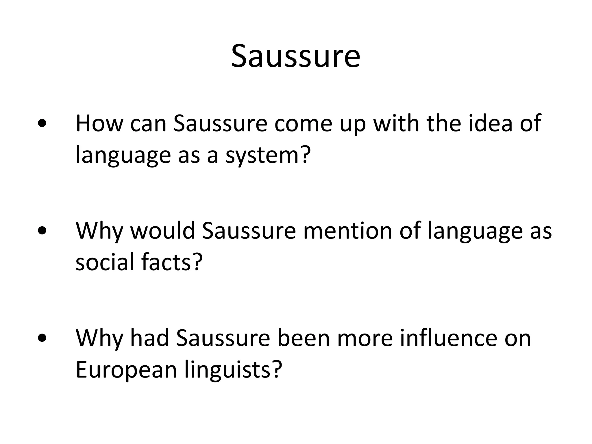 Saussure
• How can Saussure come up with the idea of
language as a system?
• Why would Saussure mention of language as
social facts?
• Why had Saussure been more influence on
European linguists?
 