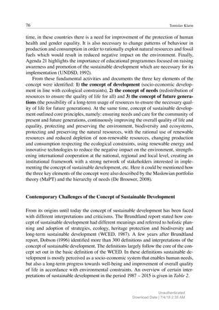 76 Tomislav Klarin
time, in these countries there is a need for improvement of the protection of human
health and gender equality. It is also necessary to change patterns of behaviour in
production and consumption in order to rationally exploit natural resources and fossil
fuels which would result in reduced negative impact on the environment. Finally,
Agenda 21 highlights the importance of educational programmes focused on raising
awareness and promotion of the sustainable development which are necessary for its
implementation (UNDSD, 1992).
From these fundamental activities and documents the three key elements of the
concept were identified: 1) the concept of development (socio-economic develop-
ment in line with ecological constraints), 2) the concept of needs (redistribution of
resources to ensure the quality of life for all) and 3) the concept of future genera-
tions (the possibility of a long-term usage of resources to ensure the necessary qual-
ity of life for future generations). At the same time, concept of sustainable develop-
ment outlined core principles, namely: ensuring needs and care for the community of
present and future generations, continuously improving the overall quality of life and
equality, protecting and preserving the environment, biodiversity and ecosystems,
protecting and preserving the natural resources, with the rational use of renewable
resources and reduced depletion of non-renewable resources, changing production
and consumption respecting the ecological constraints, using renewable energy and
innovative technologies to reduce the negative impact on the environment, strength-
ening international cooperation at the national, regional and local level, creating an
institutional framework with a strong network of stakeholders interested in imple-
menting the concept of sustainable development, etc. Here it could be mentioned how
the three key elements of the concept were also described by the Maslowian portfolio
theory (MaPT) and the hierarchy of needs (De Brouwer, 2008).
Contemporary Challenges of the Concept of Sustainable Development
From its origins until today the concept of sustainable development has been faced
with different interpretations and criticisms. The Brundtland report stated how con-
cept of sustainable development had different meanings and referred to holistic plan-
ning and adoption of strategies, ecology, heritage protection and biodiversity and
long-term sustainable development (WCED, 1987). A few years after Brundtland
report, Dobson (1996) identified more than 300 definitions and interpretations of the
concept of sustainable development. The definitions largely follow the core of the con-
cept set out in the basic definition of the WCED. In these definitions sustainable de-
velopment is mostly perceived as a socio-economic system that enables human needs,
but also a long-term progress towards well-being and improvement of overall quality
of life in accordance with environmental constraints. An overview of certain inter-
pretations of sustainable development in the period 1987 – 2015 is given in Table 2.
Unauthenticated
Download Date | 7/4/18 2:35 AM
 