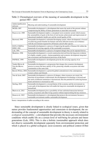77
The Concept of Sustainable Development: From its Beginning to the Contemporary Issues
Table 2: Chronological overview of the meaning of sustainable development in the
period 1987 – 2015
Authors/publication
and year
Meaning and understanding of sustainable development
WCED, 1987 Sustainable development is a development that meets the needs of the present without
compromising the ability of future generations to meet their own needs.
Pearce et al., 1989 Sustainable development implies a conceptual socio-economic system which ensures
the sustainability of goals in the form of real income achievement and improvement of
educational standards, health care and the overall quality of life.
Harwood, 1990 Sustainable development is unlimited developing system, where development is focused
on achieving greater benefits for humans and more efficient resource use in balance
with the environment required for all humans and all other species.
IUCN, UNDP &
WWF, 1991
Sustainable development is a process of improving the quality of human life within the
framework of carrying capacity of the sustainable ecosystems.
Lele, 1991 Sustainable development is a process of targeted changes that can be repeated forever.
Meadows, 1998 Sustainable development is a social construction derived from the long-term evolution
of a highly complex system – human population and economic development integrated
into ecosystems and biochemical processes of the Earth.
PAP/RAC, 1999 Sustainable development is development given by the carrying capacity of an
ecosystem.
Vander-Merwe &
Van-der-Merwe,
1999
Sustainable development is a programme that changes the economic development
process to ensure the basic quality of life, protecting valuable ecosystems and other
communities at the same time.
Beck & Wilms, 2004 Sustainable development is a powerful global contradiction to the contemporary
western culture and lifestyle.
Vare & Scott, 2007 Sustainable development is a process of changes, where resources are raised, the
direction of investments is determined, the development of technology is focused and
the work of different institutions is harmonized, thus the potential for achieving human
needs and desires is increased as well.
Sterling, 2010 Sustainable development is a reconciliation of the economy and the environment on
a new path of development that will enable the long-term sustainable development of
humankind.
Marin et al., 2012 Sustainable development gives a possibility of time unlimited interaction between
society, ecosystems and other living systems without impoverishing the key resources.
Duran et al., 2015 Sustainable development is a development that protects the environment, because a
sustainable environment enables sustainable development.
Source: interpretation of author according to the sources
Since sustainable development is closely linked to ecological issues, given that
nature provides fundamental opportunities and constraints to development, the un-
derstanding of the concept of sustainable development in theory is mostly related to
ecological sustainability – a development that provides the necessary environmental
conditions which enable life on a certain level of well-being for present and future
generations (Lele, 1991). This is also a holistic (sustainable) approach which does
not observe sustainable development separately from environmental protection and
which is placed in a global ecological, socio-economic and political context (Ulhoi
Unauthenticated
Download Date | 7/4/18 2:35 AM
 