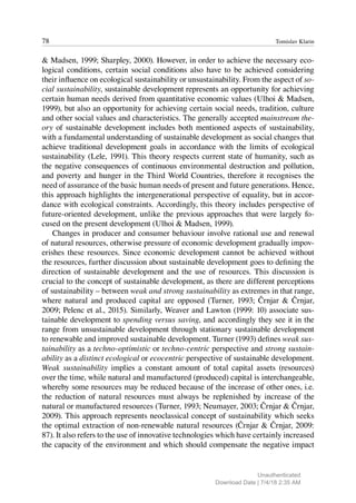 78 Tomislav Klarin
& Madsen, 1999; Sharpley, 2000). However, in order to achieve the necessary eco-
logical conditions, certain social conditions also have to be achieved considering
their influence on ecological sustainability or unsustainability. From the aspect of so-
cial sustainability, sustainable development represents an opportunity for achieving
certain human needs derived from quantitative economic values (Ulhoi & Madsen,
1999), but also an opportunity for achieving certain social needs, tradition, culture
and other social values and characteristics. The generally accepted mainstream the-
ory of sustainable development includes both mentioned aspects of sustainability,
with a fundamental understanding of sustainable development as social changes that
achieve traditional development goals in accordance with the limits of ecological
sustainability (Lele, 1991). This theory respects current state of humanity, such as
the negative consequences of continuous environmental destruction and pollution,
and poverty and hunger in the Third World Countries, therefore it recognises the
need of assurance of the basic human needs of present and future generations. Hence,
this approach highlights the intergenerational perspective of equality, but in accor-
dance with ecological constraints. Accordingly, this theory includes perspective of
future-oriented development, unlike the previous approaches that were largely fo-
cused on the present development (Ulhoi & Madsen, 1999).
Changes in producer and consumer behaviour involve rational use and renewal
of natural resources, otherwise pressure of economic development gradually impov-
erishes these resources. Since economic development cannot be achieved without
the resources, further discussion about sustainable development goes to defining the
direction of sustainable development and the use of resources. This discussion is
crucial to the concept of sustainable development, as there are different perceptions
of sustainability – between weak and strong sustainability as extremes in that range,
where natural and produced capital are opposed (Turner, 1993; Črnjar & Črnjar,
2009; Pelenc et al., 2015). Similarly, Weaver and Lawton (1999: 10) associate sus-
tainable development to spending versus saving, and accordingly they see it in the
range from unsustainable development through stationary sustainable development
to renewable and improved sustainable development. Turner (1993) defines weak sus-
tainability as a techno-optimistic or techno-centric perspective and strong sustain-
ability as a distinct ecological or ecocentric perspective of sustainable development.
Weak sustainability implies a constant amount of total capital assets (resources)
over the time, while natural and manufactured (produced) capital is interchangeable,
whereby some resources may be reduced because of the increase of other ones, i.e.
the reduction of natural resources must always be replenished by increase of the
natural or manufactured resources (Turner, 1993; Neumayer, 2003; Črnjar & Črnjar,
2009). This approach represents neoclassical concept of sustainability which seeks
the optimal extraction of non-renewable natural resources (Črnjar & Črnjar, 2009:
87). It also refers to the use of innovative technologies which have certainly increased
the capacity of the environment and which should compensate the negative impact
Unauthenticated
Download Date | 7/4/18 2:35 AM
 