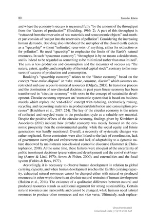 80 Tomislav Klarin
and where the economy’s success is measured fully “by the amount of the throughput
from the ‘factors of production’” (Boulding, 1966: 2). A part of this throughput is
“extracted from the reservoirs of raw materials and noneconomic objects” and anoth-
er part consists of “output into the reservoirs of pollution”. Considering the increasing
human demands, Boulding also introduced the metaphor of the closed earth system
as a “spaceship” without “unlimited reservoirs of anything, either for extraction or
for pollution”. He used “spaceship” to emphasize the limits of the Earth’s natural
resources. In such “spaceman economy”, “throughput is by no means a desideratum,
and is indeed to be regarded as something to be minimized rather than maximized”.
The aim is less production and consumption and the measures of success are “the
nature, extent, quality, and complexity of the total capital stock”, contrary to the mea-
sures of success of production and consumption.
Boulding’s “spaceship economy” relates to the “linear economy” based on the
concept “take-make-dispose” or “take, make, consume, discard” which assumes un-
restricted and easy access to material resources (Drljača, 2015). In transition process
and the domination of neo-classical doctrine, in past years linear economy has been
transformed in “circular economy” with roots in the concept of sustainable devel-
opment. Circular economy represent an “economic system that is based on business
models which replace the ‘end-of-life’ concept with reducing, alternatively reusing,
recycling and recovering materials in production/distribution and consumption pro-
cesses” (Kirchherr et al., 2017: 224). The key of the circular economy is the return
of collected and recycled waste in the production cycle as a valuable raw material.
Despite the positive effects of the circular economy, findings given by Kirchherr &
Associates (2017) indicate how circular economy was mostly focused on the eco-
nomic prosperity then the environmental quality, while the social equity and future
generations was hardly mentioned. Overall, a necessity of systematic changes was
rather neglected. Some constraints were also linked to the lack of coordination, lack
of government oversight and enforcement and lack of adaptability to a dynamic na-
ture shadowed by mainstream neo-classical economic discourse (Kammer & Chris-
topherson, 2018). At the same time, these failures were also part of the uncertainty of
public investment decisions (preservation and development) and the cost of risk-bear-
ing (Arrow & Lind, 1970; Arrow & Fisher, 2000), and externalities and the focal
system (Foldes & Rees, 1977).
Accordingly, it is necessary to observe human development in relation to global
carrying capacity, and when human development reaches the Earth’s carrying capac-
ity, exhausted natural resources cannot be changed either with natural or produced
resources; in other words there is an absolute natural restraint of human development
(Holden et al., 2014). The existence of a qualitative difference between natural and
produced resources stands as additional argument for strong sustainability. Certain
natural resources are irreversible and cannot be changed, while humans need natural
resources to produce other resources and not vice versa. Ultimately, each replace-
Unauthenticated
Download Date | 7/4/18 2:35 AM
 