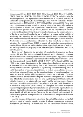 82 Tomislav Klarin
Commission, 2001ab, 2005, 2007, 2009, 2012; Eurostat, 2012, 2013, 2014, 2015a;
OECD, 2000, 2001; UNCSD, 1996, 2001; UNDESA, 2007). The global initiative for
the development of SDIs is presented by the Compendium of Initiatives Indicators of
Sustainable Development (CIISD), as the largest base with 669 sustainable develop-
ment indicators in 2005 and 836 in 2007 (IISD, 2005ab; Mineur, 2007). These indi-
cators systems should assure an indicator system uniquely and universally applicable
and comparable at international, regional and national levels. However, a globally
unique indicator system is not yet defined, because it is not simple to cover all areas
of sustainability and meet the criteria of optimal indicators. As the fundamental issue
of the above-mentioned, but also the use of indicators in general and the inability of
monitoring and controlling the sustainable development goals, the inaccessibility of
data for the calculation of indicators is found. Different degree of socio-economic
development of individual countries influences the data availability and despite the
intentions (for example EU and OECD) to provide relevant and comparable data on a
continual basis, this has not yet been fully realized. Accordingly, the use of indicators
has not fully achieved its purpose (OECD, 2000; European Commission, 2005, 2007;
Eurostat, 2015b).
From the very beginning, the paradigm of sustainable development has faced
certain criticisms. The main criticism of Brundtland report relates to its expressed
western techno-centric development based on economic growth, opposite to environ-
mental sustainability and human development advocated by the International Union
for Conservation of Nature (IUCN, UNDP & WWF, 1991; Sharpley, 2000). Lele
(1991) noted certain shortcomings of the concept in the beginning, although some
of these obscurities are still standing. First of all, cause-effect relationship between
poverty and environmental degradation is superficially described in theory, while in
reality this relation is very complex and linked to certain historical socio-economic
and political situation. Further on, the operationalisation of goals is not clearly ex-
posed, such as the goal of achieving economic growth and eradication of poverty.
The eradication of poverty certainly requires economic development, but at the same
time it has to be sustainable and must not have negative impact on the environment.
Initially, the concept was set generally and broadly and did not focus on specific areas
and objects, nor did it set any deadlines, therefore its perfection enabled this concept
to become an insignificant cliché. Finally, the concept of sustainable development
requires the participation of governmental and non-governmental organizations and
all other stakeholders, however, this requirement is descriptively elaborated and put
on the local level, with no concrete facts about the way of participation through de-
cision-making process, its implementation, achieved results and process evaluation
(Lele, 1991).
Another paradox of the concept arises from the market liberalization and global-
ization as a tool of ensuring equality between developed countries and sustainable
development, promoted by the World Bank and the International Monetary Fund
Unauthenticated
Download Date | 7/4/18 2:35 AM
 