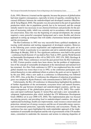 83
The Concept of Sustainable Development: From its Beginning to the Contemporary Issues
(Lele, 1991). However, it turned out the opposite, because the process of globalization
had more negative consequences, especially in terms of equality, considering the in-
creased difference between the underdeveloped and developed countries (MacDon-
ald & Tariq Majeed, 2010). The paradox was also presented in the part of agricultural
production which, due to population growth, has to be increased, and the concept
initially stated it was necessary to use chemical fertilizers and pesticides for the pur-
pose of increasing yields, which was certainly not in accordance with environmen-
tal conservation. Since this was the beginning of concept development, the concept
required a more powerful conceptual background and a more flexible and diverse
approach in setting up strategies that will enable a harmonious human development
and the environment.
The Rio Conference in 1992 was very successful from a political standpoint, at-
tracting world attention and inciting engagement of developed countries. However,
in the following years certain negotiations and implementation of the goals set in
Agenda 21 failed, in particular in co-operation and aid to underdeveloped countries
(Drexhage & Murphy, 2010: 8). Two significant conferences were held in this period
– conference Earth Summit +5 was held in New York in 1997, and the World Summit
on Sustainable Development or Rio +10 in 2002 (UN, 1997; UN, 2002; Drexhage &
Murphy, 2010). These conferences revised the past period from the Rio Conference
in 1992. Certain positive results have been shown, but the problem of implementa-
tion of the concept of sustainable development at the international and national level
has remained. At a New York conference in 1997 it was emphasized how the overall
global situation was worse than it was in 1992, so the conference participants com-
mitted themselves to take additional efforts to achieve the goals set out in Agenda 21
by the year 2002, when a new audit at a conference in Johannesburg was followed
(UN, 1997). Also, at the Rio +5 conference the obligation of reduction of greenhouse
gases was adopted by Kyoto Protocol, with commencement in 2005 (UN, 1998).
Unfortunately, the Rio +10 conference in Johannesburg highlighted the problems
of further degradation of the environment, ecosystem losses and natural disasters,
deepening the gap between developed and underdeveloped countries, and the neg-
ative consequences of the globalization process as well (UN, 2002). This confer-
ence and report reaffirmed Agenda 21 Action Plan and made a new sustainable de-
velopment implementation plan which included the UN Millennium Development
Goals (MDGs) set in year 2000 (UN, 2010). The implementation plan was focused
on reducing poverty and providing food in underdeveloped countries, the usage of
sophisticated technology, health care improvements, water resource conservation and
protection, rational use of energy resources and the use of renewable energy sources,
and environmental protection, especially biodiversity and ecosystems. Finally, the
conference has once again highlighted the multi-stakeholder approach of the imple-
mentation of sustainable development and the role of governments of the UN member
states, committed to undertake the measures and actions in reducing disparities of
Unauthenticated
Download Date | 7/4/18 2:35 AM
 