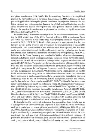 84 Tomislav Klarin
the global development (UN, 2002). The Johannesburg Conference accomplished
plans of the Rio Conference; in particular it encouraged the MDGs, focusing on their
practical application and the principles of sustainable development. However, the po-
litical moment was not appropriate because the global political leadership was fo-
cused on terrorism, nuclear-related policy and socio-political situation in the Middle
East, so the sustainable development implementation plan had no significant success
(Drexhage & Murphy, 2010: 9).
In recent history, two events were significant for sustainable development. Mark-
ing the 20th anniversary of the World Summit in Rio, in 2012 a conference From
Rio to Rio +20 was held in Rio and finished by adopting the resolution The future we
want (UN, 2012; UNEP, 2012). Results of the past period were presented at the con-
ference, as well as the progress and problems in the implementation of sustainable
development. Past commitments of the member states were updated, but also new
goals were set moving towards the Green Economy, poverty eradication and the es-
tablishment of an institutional framework for sustainable development (UNEP, 2012).
Initiative for the Green Economy was launched in 2008 as a low-emission economy,
rational and efficient use of resources and social inclusion, with a purpose to signifi-
cantly reduce the risk of environmental damage and to improve social welfare and
equity (UNEP, 2015ab). The conference followed a publication which provided statis-
tical data and indicators of dynamic and turbulent geopolitical, socio-economic and
ecological changes over the last 20 years, dominated by the development of technol-
ogy and the process of globalization. While some positive improvements are visible
in the use of renewable energy sources, reduced emissions and the recovery of ozone
layer, once again it has been emphasized how environmental degradation has been
continuing, with the loss of biodiversity, natural ecosystems, habitats and species,
and further pollution of space and water (UNEP, 2012). The Rio +20 Conference was
rather successful and set a path for sustainable future. This fact confirms various edi-
tions published by different organizations, such as World Trade Organization (2012),
the OECD (2012), the European Sustainable Development Network (ESDN, 2012,
2013), International Institute of Sustainable Development (IISD, 2013), the United
Kingdom Parliament (UK, 2013), the World Wildlife Fund of New Zealand (WWF,
2012) and many others, referring to adopted resolution with a certain criticism, but
also thinking about possible implications of settled future plans and actions.
In its evolution, the concept of sustainable development has been popularized as
a concept based on three dimensions or pillars of sustainability settled in balance:
ecological, social and economic pillar of sustainability (Elkington, 1994; Rogers at
al., 2008). Accordingly, sustainable development requires the achievement of: 1) eco-
logical sustainability – maintaining the quality of the environment needed for eco-
nomic activities and quality of life (environmental protection, reduced emissions of
pollutants, rational use of resources, etc.), 2) social sustainability – preservation of
society and cultural identity, respect of cultural diversity, race and religion, preserva-
Unauthenticated
Download Date | 7/4/18 2:35 AM
 