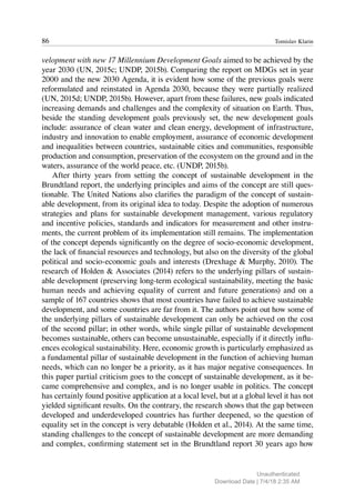 86 Tomislav Klarin
velopment with new 17 Millennium Development Goals aimed to be achieved by the
year 2030 (UN, 2015c; UNDP, 2015b). Comparing the report on MDGs set in year
2000 and the new 2030 Agenda, it is evident how some of the previous goals were
reformulated and reinstated in Agenda 2030, because they were partially realized
(UN, 2015d; UNDP, 2015b). However, apart from these failures, new goals indicated
increasing demands and challenges and the complexity of situation on Earth. Thus,
beside the standing development goals previously set, the new development goals
include: assurance of clean water and clean energy, development of infrastructure,
industry and innovation to enable employment, assurance of economic development
and inequalities between countries, sustainable cities and communities, responsible
production and consumption, preservation of the ecosystem on the ground and in the
waters, assurance of the world peace, etc. (UNDP, 2015b).
After thirty years from setting the concept of sustainable development in the
Brundtland report, the underlying principles and aims of the concept are still ques-
tionable. The United Nations also clarifies the paradigm of the concept of sustain-
able development, from its original idea to today. Despite the adoption of numerous
strategies and plans for sustainable development management, various regulatory
and incentive policies, standards and indicators for measurement and other instru-
ments, the current problem of its implementation still remains. The implementation
of the concept depends significantly on the degree of socio-economic development,
the lack of financial resources and technology, but also on the diversity of the global
political and socio-economic goals and interests (Drexhage & Murphy, 2010). The
research of Holden & Associates (2014) refers to the underlying pillars of sustain-
able development (preserving long-term ecological sustainability, meeting the basic
human needs and achieving equality of current and future generations) and on a
sample of 167 countries shows that most countries have failed to achieve sustainable
development, and some countries are far from it. The authors point out how some of
the underlying pillars of sustainable development can only be achieved on the cost
of the second pillar; in other words, while single pillar of sustainable development
becomes sustainable, others can become unsustainable, especially if it directly influ-
ences ecological sustainability. Here, economic growth is particularly emphasized as
a fundamental pillar of sustainable development in the function of achieving human
needs, which can no longer be a priority, as it has major negative consequences. In
this paper partial criticism goes to the concept of sustainable development, as it be-
came comprehensive and complex, and is no longer usable in politics. The concept
has certainly found positive application at a local level, but at a global level it has not
yielded significant results. On the contrary, the research shows that the gap between
developed and underdeveloped countries has further deepened, so the question of
equality set in the concept is very debatable (Holden et al., 2014). At the same time,
standing challenges to the concept of sustainable development are more demanding
and complex, confirming statement set in the Brundtland report 30 years ago how
Unauthenticated
Download Date | 7/4/18 2:35 AM
 