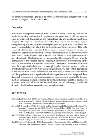 87
The Concept of Sustainable Development: From its Beginning to the Contemporary Issues
sustainable development “proved to be one of the more difficult concerns with which
we had to struggle” (WCED, 1987: XIII).
Conclusion
Sustainable development should provide a solution in terms of meeting basic human
needs, integrating environmental development and protection, achieving equality,
ensuring social self-determination and cultural diversity, and maintaining ecological
integrity. Although the concept of sustainable development has undergone certain
changes during the past, its fundamental principles and goals have contributed to a
more conscious behaviour adapted to the limitations of the environment. This is the
reason of adopting the concept in different areas of human activities. Numerous in-
ternational organizations have been involved in implementation of the concept, while
it has found positive implementation locally, but it did not produce significant results
on a global scale. This fact proves environmental problems which, 30 years after the
introduction of the concept, are still ongoing. Contemporary understanding of the
concept of sustainable development is considered through the United Nations Millen-
nium Development Goals focused on a complex global situation, such as population
growth, hunger and poverty, wars and political instability, and further degradation
of the environment. Many countries are not even close to sustainable development
and the gap between developed and underdeveloped countries has deepened. Fun-
damental constraints of the implementation of the concept of sustainable develop-
ment are the degree of socio-economic development that many countries have not yet
achieved, associated with a lack of financial resources and technology, but also the
diversity of political and economic goals on a global scale.
REFERENCES
Arrow, K.J & Fisher, A.C. (2000). Environmental Preservation, Uncertainty, and Irreversibility. In C.
Gopalakrishnan (Ed.), Classic Papers in Natural Resource Economics (pp. 76-84). Hound-
mills, Basingstoke, Hampshire, London: Macmillan Press Ltd.
Arrow, K.J. & Lind, R.C. (1970). Uncertainty and the Evaluation of Public Investment Decisions. The
American Economic Review, 60(3), 364-378. Retrieved May 5, 2018, from http://www.cfr.
washington.edu/classes.esrm.458/Paul.%202008.pdf http://user.iiasa.ac.at/~hochrain/KIT%
202017%20Material/Thema%201%20Arrow%20Lind%20Theorem%20(Section%202).pdf.
Bâc, P.D. (2008). A history of the concept of sustainable development: literature review. Annals of
the University of Oradea, Economic Science Series, 17(2), 576-580. Retrieved November 20,
2015, from http://www.cfr.washington.edu/classes.esrm.458/Paul.%202008.pdf.
Baird Callicot, J., Frodeman, B. (2009). Encyclopedia of Environmental Ethics and Philosophy. De-
troit, New York, San Francisco, Gane Cengage Learning. Retrieved May 5, 2018, from http://
Unauthenticated
Download Date | 7/4/18 2:35 AM
 