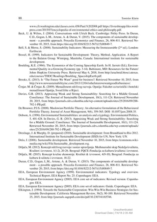 88 Tomislav Klarin
www.cfr.washington.edu/classes.esrm.458/Paul.%202008.pdf https://livresbioapp.files.word-
press.com/2015/07/encyclopedia-of-environmental-ethics-and-philosophy.pdf.
Beck, U. & Wilms, J. (2004). Conversations with Ulrich Beck. Cambridge: Polity Press. In Duran,
C.D., Gogan, L.M., Artene, A. & Duran, V. (2015). The components of sustainable develop-
ment - a possible approach. Procedia Economics and Finance, 26, 806-811. Retrieved No-
vember 10, 2015, from https://doi.org/10.1016/S2212-5671(15)00849-7.
Bell, S. & Morse, S. (2008). Sustainability Indicators: Measuring the Immeasurable (2nd
ed.). London:
Earthscan.
Bossel, H. (1999). Indicators for Sustainable Development: Theory, Method, Application. A Report
to the Balaton Group. Winnipeg, Manitoba, Canada: International institute for sustainable
development.
Boulding, K.E. (1966). The Economics of the Coming Spaceship Earth. In H. Jarrett (Ed.), Environ-
mental Quality in a Growing Economy (pp. 3-14). Baltimore, MD: Resources for the Future/
Johns Hopkins University Press. Retrieved May 6, 2018, from http://arachnid.biosci.utexas.
edu/courses/THOC/Readings/Boulding_SpaceshipEarth.pdf.
Brooks, E. (2013). Is “The Future We Want” good for business?. Retrieved November 10, 2015, from
http://www.newsustainabilityinc.com/2013/12/04/isthefuturewewantgoodforbusiness/.
Črnjar, M. & Črnjar, K. (2009). Menadžment održivog razvoja. Opatija: Fakultet za turistički i hotelski
menadžment Opatija, Sveučilište u Rijeci.
Davies, G.R. (2013). Appraising Weak and Strong Sustainability: Searching for a Middle Ground.
Consilience: The Journal of Sustainable Development, 10(1), 111-124. Retrieved November
20, 2015, from https://journals.cdrs.columbia.edu/wp-content/uploads/sites/25/2016/09/288-
792-1-PB.pdf.
De Brouwer, P.J.S. (2008). Maslowian Portfolio Theory: An alternative formulation of the Behavioural
Portfolio Theory. Journal of Asset Management, 9(6), 359-365. DOI: 10.1057/jam.2008.35.
Dobson, A. (1996). Environmental Sustainabilities: an analysis and a typology. Environmental Politics,
5, 401-428. In Davies, G. R. (2013). Appraising Weak and Strong Sustainability: Searching
for a Middle Ground. Consilience: The Journal of Sustainable Development, 10(1), 111-124.
Retrieved November 20, 2015, from https://journals.cdrs.columbia.edu/wp-content/uploads/
sites/25/2016/09/288-792-1-PB.pdf.
Drexhage, J. & Murphy, D. (prepared) (2010). Sustainable development: from Brundtland to Rio 2012.
International Institute for Sustainable Development (IISD) for UN, New York: UN.
Dréo, J. (2006). Sustainable development. Retrieved November 10, 2015, from https://commons.wiki-
media.org/wiki/File:Sustainable_development.svg.
Drljača, M. (2012). Koncept održivog razvoja i sustav upravljanja. Međunarodni skup Nedelja kvaliteta,
Kvalitet i izvrsnost, 1(1-2), 20-26. Beograd: FQCE-Fondacija za kulturu kvaliteta i izvrsnost.
Drljača, M. (2015). Koncept kružne ekonomije. Kvalitet & izvrsnost, 4(9-10), Beograd: Fondacija za
kulturu kvaliteta i izvrsnost, 18-22.
Duran, C.D., Gogan, L.M., Artene, A. & Duran, V. (2015). The components of sustainable develop-
ment - a possible approach. Procedia Economics and Finance, 26, 806-811. Retrieved No-
vember 20, 2015, from https://doi.org/10.1016/S2212-5671(15)00849-7.
EEA, European Environment Agency (1999). Environmental indicators: Typology and overview.
Technical Report, EEA Report No. 25. Copenhagen: EEA.
EEA, European Environment Agency (2003). EEA core set of indicators: Revised version. Copenha-
gen: EEA.
EEA, European Environment Agency (2005). EEA core set of indicators: Guide. Copenhagen: EEA.
Elkington, J. (1994). Towards the Sustainable Corporation: Win-Win-Win Business Strategies for Sus-
tainable Development. California Management Review, 36(2), 90-100. Retrieved November
25, 2015, from http://journals.sagepub.com/doi/pdf/10.2307/41165746.
Unauthenticated
Download Date | 7/4/18 2:35 AM
 