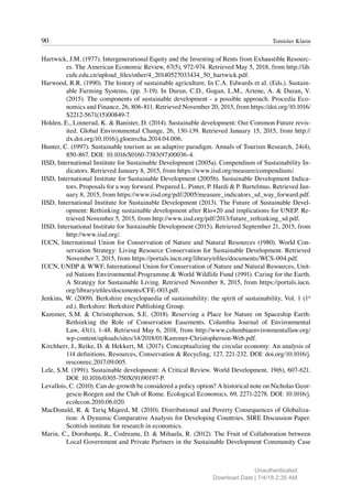90 Tomislav Klarin
Hartwick, J.M. (1977). Intergenerational Equity and the Investing of Rents from Exhaustible Resourc-
es. The American Economic Review, 67(5), 972-974. Retrieved May 5, 2018, from http://lib.
cufe.edu.cn/upload_files/other/4_20140527033434_50_hartwick.pdf.
Harwood, R.R. (1990). The history of sustainable agriculture. In C.A. Edwards et al. (Eds.). Sustain-
able Farming Systems, (pp. 3-19). In Duran, C.D., Gogan, L.M., Artene, A. & Duran, V.
(2015). The components of sustainable development - a possible approach. Procedia Eco-
nomics and Finance, 26, 806-811. Retrieved November 20, 2015, from https://doi.org/10.1016/
S2212-5671(15)00849-7.
Holden, E., Linnerud, K. & Banister, D. (2014). Sustainable development: Our Common Future revis-
ited. Global Environmental Change, 26, 130-139. Retrieved January 15, 2015, from http://
dx.doi.org/10.1016/j.gloenvcha.2014.04.006.
Hunter, C. (1997). Sustainable tourism as an adaptive paradigm. Annals of Tourism Research, 24(4),
850-867. DOI: 10.1016/S0160-7383(97)00036-4.
IISD, International Institute for Sustainable Development (2005a). Compendium of Sustainability In-
dicators. Retrieved January 8, 2015, from https://www.iisd.org/measure/compendium/.
IISD, International Institute for Sustainable Development (2005b). Sustainable Development Indica-
tors. Proposals for a way forward. Prepared L. Pinter, P. Hardi & P. Bartelmus. Retrieved Jan-
uary 8, 2015, from https://www.iisd.org/pdf/2005/measure_indicators_sd_way_forward.pdf.
IISD, International Institute for Sustainable Development (2013). The Future of Sustainable Devel-
opment: Rethinking sustainable development after Rio+20 and implications for UNEP. Re-
trieved November 5, 2015, from http://www.iisd.org/pdf/2013/future_rethinking_sd.pdf.
IISD, International Institute for Sustainable Development (2015). Retrieved September 21, 2015, from
http://www.iisd.org/.
IUCN, International Union for Conservation of Nature and Natural Resources (1980). World Con-
servation Strategy: Living Resource Conservation for Sustainable Development. Retrieved
November 7, 2015, from https://portals.iucn.org/library/efiles/documents/WCS-004.pdf.
IUCN, UNDP & WWF, International Union for Conservation of Nature and Natural Resources, Unit-
ed Nations Environmental Programme & World Wildlife Fund (1991). Caring for the Earth.
A Strategy for Sustainable Living. Retrieved November 8, 2015, from https://portals.iucn.
org/library/efiles/documents/CFE-003.pdf.
Jenkins, W. (2009). Berkshire encyclopaedia of sustainability: the spirit of sustainability, Vol. 1 (1st
ed.). Berkshire: Berkshire Publishing Group.
Kammer, S.M. & Christopherson, S.E. (2018). Reserving a Place for Nature on Spaceship Earth:
Rethinking the Role of Conservation Easements. Columbia Journal of Environmental
Law, 43(1), 1-48. Retrieved May 6, 2018, from http://www.columbiaenvironmentallaw.org/
wp-content/uploads/sites/14/2018/01/Kammer-Christopherson-Web.pdf.
Kirchherr, J., Reike, D. & Hekkert, M. (2017). Conceptualizing the circular economy: An analysis of
114 definitions. Resources, Conservation & Recycling, 127, 221-232. DOI: doi.org/10.1016/j.
resconrec.2017.09.005.
Lele, S.M. (1991). Sustainable development: A Critical Review. World Development, 19(6), 607-621.
DOI: 10.1016/0305-750X(91)90197-P.
Levallois, C. (2010). Can de-growth be considered a policy option? A historical note on Nicholas Geor-
gescu-Roegen and the Club of Rome. Ecological Economics, 69, 2271-2278. DOI: 10.1016/j.
ecolecon.2010.06.020.
MacDonald, R. & Tariq Majeed, M. (2010). Distributional and Poverty Consequences of Globaliza-
tion: A Dynamic Comparative Analysis for Developing Countries. SIRE Discussion Paper.
Scottish institute for research in economics.
Marin, C., Dorobanțu, R., Codreanu, D. & Mihaela, R. (2012). The Fruit of Collaboration between
Local Government and Private Partners in the Sustainable Development Community Case
Unauthenticated
Download Date | 7/4/18 2:35 AM
 