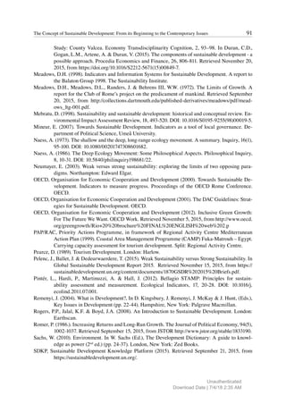 91
The Concept of Sustainable Development: From its Beginning to the Contemporary Issues
Study: County Valcea. Economy Transdisciplinarity Cognition, 2, 93–98. In Duran, C.D.,
Gogan, L.M., Artene, A. & Duran, V. (2015). The components of sustainable development - a
possible approach. Procedia Economics and Finance, 26, 806-811. Retrieved November 20,
2015, from https://doi.org/10.1016/S2212-5671(15)00849-7.
Meadows, D.H. (1998). Indicators and Information Systems for Sustainable Development. A report to
the Balaton Group 1998. The Sustainability Institute.
Meadows, D.H., Meadows, D.L., Randers, J. & Behrens III, W.W. (1972). The Limits of Growth. A
report for the Club of Rome’s project on the predicament of mankind. Retrieved September
20, 2015, from http://collections.dartmouth.edu/published-derivatives/meadows/pdf/mead-
ows_ltg-001.pdf.
Mebratu, D. (1998). Sustainability and sustainable development: historical and conceptual review. En-
vironmental Impact Assessment Review, 18, 493-520. DOI: 10.1016/S0195-9255(98)00019-5.
Mineur, E. (2007). Towards Sustainable Development. Indicators as a tool of local governance. De-
partment of Political Science, Umeå University.
Naess, A. (1973). The shallow and the deep, long-range ecology movement. A summary. Inquiry, 16(1),
95-100. DOI: 10.1080/00201747308601682.
Naess, A. (1986). The Deep Ecology Movement: Some Philosophical Aspects. Philosophical Inquiry,
8, 10-31. DOI: 10.5840/philinquiry198681/22.
Neumayer, E. (2003). Weak versus strong sustainability: exploring the limits of two opposing para-
digms. Northampton: Edward Elgar.
OECD, Organisation for Economic Cooperation and Development (2000). Towards Sustainable De-
velopment. Indicators to measure progress. Proceedings of the OECD Rome Conference.
OECD.
OECD, Organisation for Economic Cooperation and Development (2001). The DAC Guidelines: Strat-
egies for Sustainable Development. OECD.
OECD, Organisation for Economic Cooperation and Development (2012). Inclusive Green Growth:
For The Future We Want. OECD Work. Retrieved November 5, 2015, from http://www.oecd.
org/greengrowth/Rio+20%20brochure%20FINAL%20ENGLISH%20web%202.p
PAP/RAC, Priority Actions Programme, in framework of Regional Activity Centre Mediterranean
Action Plan (1999). Coastal Area Management Programme (CAMP) Fuka-Matrouh – Egypt.
Carrying capacity assessment for tourism development. Split: Regional Activity Centre.
Pearce, D. (1989). Tourism Development. London: Harlow.
Pelenc, J., Ballet, J. & Dedeurwaerdere, T. (2015). Weak Sustainability versus Strong Sustainability. In
Global Sustainable Development Report 2015. Retrieved November 15, 2015, from https://
sustainabledevelopment.un.org/content/documents/1870GSDR%202015%20Briefs.pdf.
Pintér, L., Hardi, P., Martinuzzi, A. & Hall, J. (2012). Bellagio STAMP: Principles for sustain-
ability assessment and measurement. Ecological Indicators, 17, 20-28. DOI: 10.1016/j.
ecolind.2011.07.001.
Remenyi, J. (2004). What is Development?, In D. Kingsbury, J. Remenyi, J. McKay & J. Hunt, (Eds.),
Key Issues in Development (pp. 22-44). Hampshire, New York: Palgrave Macmillan.
Rogers, P.P., Jalal, K.F. & Boyd, J.A. (2008). An Introduction to Sustainable Development. London:
Earthscan.
Romer, P. (1986.). Increasing Returns and Long-Run Growth. The Journal of Political Economy, 94(5),
1002-1037. Retrieved September 15, 2015, from JSTOR http://www.jstor.org/stable/1833190.
Sachs, W. (2010). Environment. In W. Sachs (Ed.), The Development Dictionary: A guide to knowl-
edge as power (2nd
ed.) (pp. 24-37). London, New York: Zed Books.
SDKP, Sustainable Development Knowledge Platform (2015). Retrieved September 21, 2015, from
https://sustainabledevelopment.un.org/.
Unauthenticated
Download Date | 7/4/18 2:35 AM
 