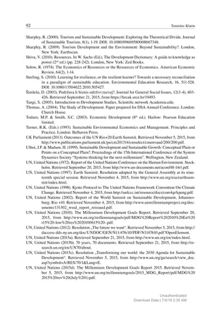 92 Tomislav Klarin
Sharpley, R. (2000). Tourism and Sustainable Development: Exploring the Theoretical Divide. Journal
of Sustainable Tourism, 8(1), 1-19. DOI: 10.1080/09669580008667346.
Sharpley, R. (2009). Tourism Development and the Environment: Beyond Sustainability?. London,
New York: Earthscan.
Shiva, V. (2010). Resources. In W. Sachs (Ed.), The Development Dictionary: A guide to knowledge as
power (2nd
ed.) (pp. 228-242). London, New York: Zed Books.
Solow, R. (1974). The Economics of Resources or the Resources of Economics. American Economic
Review, 64(2), 1-14.
Sterling, S. (2010). Learning for resilience, or the resilient learner? Towards a necessary reconciliation
in a paradigm of sustainable education. Environmental Education Research, 16, 511-528.
DOI: 10.1080/13504622.2010.505427.
Šimleša, D. (2003). Podržava li biznis održivi razvoj?. Journal for General Social Issues, 12(3-4), 403-
426. Retrieved September 21, 2015, from https://hrcak.srce.hr/19493.
Tangi, S. (2005). Introduction to Development Studies. Scientific network Academia.edu.
Thomas, A. (2004). The Study of Development. Paper prepared for DSA Annual Conference. London:
Church House.
Todaro, M.P. & Smith, S.C. (2003). Economic Development (8th
ed.). Harlow: Pearson Education
limited.
Turner, R.K. (Eds.) (1993). Sustainable Environmental Economics and Management. Principles and
Practice. London: Belhaven Press.
UK Parliament (2013). Outcomes of the UN Rio+20 Earth Summit. Retrieved November 5, 2015, from
http://www.publications.parliament.uk/pa/cm201314/cmselect/cmenvaud/200/200.pdf.
Ulhoi, J.P. & Madsen, H. (1999). Sustainable Development and Sustainable Growth: Conceptual Plain or
Points on a Conceptual Plain?. Proceedings of the 17th International Conference of the System
Dynamics Society “Systems thinking for the next millennium”. Wellington, New Zealand.
UN, United Nations (1972). Report of the United Nations Conference on the Human Environment. Stock-
holm. Retrieved September 20, 2015, from http://www.un-documents.net/aconf48-14r1.pdf.
UN, United Nations (1997). Earth Summit: Resolution adopted by the General Assembly at its nine-
teenth special session. Retrieved November 4, 2015, from http://www.un.org/esa/earthsum-
mit/index.html.
UN, United Nations (1998). Kyoto Protocol to The United Nations Framework Convention On Climate
Change. Retrieved November 4, 2015, from http://unfccc.int/resource/docs/convkp/kpeng.pdf.
UN, United Nations (2002). Report of the World Summit on Sustainable Development, Johannes-
burg; Rio +10. Retrieved November 4, 2015, from http://www.unmillenniumproject.org/doc-
uments/131302_wssd_report_reissued.pdf.
UN, United Nations (2010). The Millennium Development Goals Report. Retrieved September 20,
2015, from http://www.un.org/millenniumgoals/pdf/MDG%20Report%202010%20En%20
r15%20-low%20res%2020100615%20-.pdf.
UN, United Nations (2012). Resolution „The future we want“. Retrieved November 5, 2015, from http://
daccess-dds-ny.un.org/doc/UNDOC/GEN/N11/476/10/PDF/N1147610.pdf?OpenElement.
UN, United Nations (2015a). Retrieved September 21, 2015, from http://www.un.org/en/index.html.
UN, United Nations (2015b). 70 years, 70 documents. Retrieved September 21, 2015, from http://re-
search.un.org/en/UN70/about.
UN, United Nations (2015c). Resolution „Transforming our world: the 2030 Agenda for Sustainable
Development“. Retrieved November 5, 2015, from http://www.un.org/ga/search/view_doc.
asp?symbol=A/RES/70/1&Lang=E.
UN, United Nations (2015d). The Millennium Development Goals Report 2015. Retrieved Novem-
ber 5, 2015, from http://www.un.org/millenniumgoals/2015_MDG_Report/pdf/MDG%20
2015%20rev%20(July%201).pdf.
Unauthenticated
Download Date | 7/4/18 2:35 AM
 