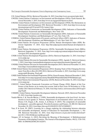 93
The Concept of Sustainable Development: From its Beginning to the Contemporary Issues
UN, United Nations (2015e). Retrieved November 16, 2015, from http://www.un.org/en/index.html.
UNCED, United Nations Conference on Environment and Development (1992a). Earth Summit. Re-
trieved November 3, 2015, from http://www.un.org/geninfo/bp/enviro.html.
UNCED, United Nations Conference on Environment and Development (1992b). Rio Declaration on
Environment and Development 1992. Retrieved November 3, 2015, from http://www.un.org/
documents/ga/conf151/aconf15126-1annex1.htm.
UNCSD, United Nations Commission on Sustainable Development (1996). Indicators of Sustainable
Development: Framework and Methodologies. New York: UN.
UNCSD, United Nations Commission on Sustainable Development (2001). Indicators of Sustainable
Development: Guidelines and Methodologies (2nd
ed.). New York: UN.
UNDESA, United Nations Department of Economic and Social Affairs (2007). Indicators of Sustain-
able Development: Guidelines and Methodologies (3rd
ed.). New York: UN.
UNDP, United Nations Development Programme (2015a). Human Development Index (HDI). Re-
trieved September 17, 2015, from http://hdr.undp.org/en/content/human-development-in-
dex-hdi.
UNDP, United Nations Development Programme (2015b). Sustainable Development Goals (SDGs).
Retrieved September 17, 2015, from http://www.undp.org/content/undp/en/home/mdgover-
view/post-2015-development-agenda/.
UNDP, United Nations Development Programme (2015c). Retrieved September 21, 2015, from http://
www.undp.org/.
UNDSD, United Nations Division for Sustainable Development (1992). Agenda 21. Retrieved January
3, 2015, from https://sustainabledevelopment.un.org/content/documents/Agenda21.pdf.
UNDSD, United Nations Division for Sustainable Development (2015). Retrieved November 15, 2015,
from https://sustainabledevelopment.un.org/.
UNEP, United Nations Environmental Programme (2012). Keeping Track of Our Changing Environ-
ment: From Rio to Rio+20 (1992-2012). Retrieved November 4, 2015, from http://www.unep.
org/geo/pdfs/Keeping_Track.pdf.
UNEP, United Nations Environmental Programme (2015a). Green Economy. Retrieved November 5, 2015,
from http://www.unep.org/greeneconomy/AboutGEI/WhatisGEI/tabid/29784/Default.aspx.
UNEP, United Nations Environmental Programme (2015b). Retrieved November 16, 2015, from http://
www.unep.org/.
UNFCCC, United Nations Framework Convention on Climate Change (2016). Report of the Con-
ference of the Parties on its twenty-first session, held in Paris from 30 November to 13 De-
cember 2015. Retrieved February 15, 2016, from http://unfccc.int/resource/docs/2015/cop21/
eng/10.pdf.
UNSDSN, United Nations Sustainable Development Solutions Network (2015). Retrieved November
15, 2015, from http://unsdsn.org/.
Vander-Merwe, I. & Van-der-Merwe, J. (1999). Sustainable development at the local level: An intro-
duction to local agenda 21. Pretoria: Department of environmental affairs and tourism. In
Duran, C.D., Gogan, L.M., Artene, A. & Duran, V. (2015). The components of sustainable
development - a possible approach. Procedia Economics and Finance, 26, 806-811. Retrieved
November 20, 2015, from https://doi.org/10.1016/S2212-5671(15)00849-7.
Vare, P. & Scott, W. (2007). Learning for a change exploring the relationship between education
and sustainable development. Journal of Education for Sustainable Development, 1, 191-
198. Retrieved November 25, 2015, from http://citeseerx.ist.psu.edu/viewdoc/download?-
doi=10.1.1.526.2624&rep=rep1&type=pdf.
Vázquez, S.T. & Sumner, A. (2013). Revisiting the Meaning of Development: A Multidimensional
Taxonomy of Developing Countries. The Journal of Development Studies, 49(12), 1728-1745.
DOI: 10.1080/00220388.2013.822071.
Unauthenticated
Download Date | 7/4/18 2:35 AM
 