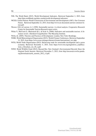 94 Tomislav Klarin
WB, The World Bank (2015). World Development Indicators. Retrieved September 2, 2015, from
http://data.worldbank.org/data-catalog/world-development-indicators.
WCED, United Nations World Commission on Environment and Development (1987). Our Common
Future. Retrieved September 21, 2015, from http://www.un-documents.net/our-common-fu-
ture.pdf.
Weaver, D.B. & Lawton, L.J. (1999). Sustainable tourism: A critical analysis. Cooperative Research
Centre for Sustainable Tourism Research report series.
White V., McCrum G., Blackstock K.L. & Scott A. (2006). Indicators and sustainable tourism: A lit-
erature review. Aberdeen Craigiebuckler: The Macaulay Institute.
Willis, K. (2005). Theories and Practices of Development. London, New York: Routledge.
WMO, World Meteorological Organization (2015). World Climate Conferences. Retrieved September
21, 2015, from https://www.wmo.int/pages/themes/climate/international_wcc.php.
WTO, World Trade Organization (2012). Harnessing trade for sustainable development and a green
economy. Retrieved November 5, 2015, from https://www.wto.org/english/res_e/publica-
tions_e/brochure_rio_20_e.pdf.
WWF, World Wildlife Fund (2012). Beyond Rio: New Zealand´s Environmental Records Since the
Original Earth Summit. Retrieved November 5, 2015, from http://awsassets.wwfnz.panda.
org/downloads/earth_summit_2012_v3.pdf.
Unauthenticated
Download Date | 7/4/18 2:35 AM
 
