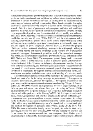 69
The Concept of Sustainable Development: From its Beginning to the Contemporary Issues
synonym for the economic growth that every state in a particular stage has to under-
go, driven by the transformation of traditional agriculture into modern industrialized
production of various products and services, i.e. shifting from the traditional society
to the stage of maturity and high consumption. These theories consider developing
countries as countries limited by the poor allocation of the resources emerging as
a result of the firm hand of government and corruption, inefficient and insufficient
economic initiatives, but also political, institutional and economic austerity, whereby
being captured in dependence and domination of developed wealthy states (Todaro
and Smith, 2003). According to several neoliberal and modern development theories
established over the past 60 years (Willis, 2005: 27) and the contemporary under-
standing, development is a process whose output aims to improve the quality of life
and increase the self-sufficient capacity of economies that are technically more com-
plex and depend on global integration (Remeny, 2004: 22). Fundamental purpose
of this process is a creation of stimulating environment in which people will enjoy
and have long, healthy and creative life (Tangi, 2005). Romer’s new or endogenous
growth theory suggests that economic growth is a result of the internal state or corpo-
rate system, and the crucial role in economic growth is knowledge and ideas (Romer,
1986; Todaro and Smith, 2003). The endogenous growth theory model consists of
four basic factors: 1) capital measured in units of consumer goods, 2) labour involv-
ing the individual skills, 3) human capital comprising education, learning, develop-
ment and individual training, and 4) technological development. In accordance with
this model, if countries want to stimulate economic growth, they have to encourage
investment in research and development and the accumulation of human capital, con-
sidering that appropriate level of the state capital stock is the key of economic growth.
In the literature different taxonomies of the meaning of the term development are
found, and most often the following meanings are emphasized: 1) development as
structural transformation, 2) human development, 3) development of democracy and
governance, and 4) development as environmental sustainability (Vázquez & Sumner,
2013). Lele (1991: 609) describes development as a process of targeted change, which
includes goals and resources to achieve these goals. According to Thomas (2004),
development involves the positive changes that society has experienced throughout
history, and still experiences, while Sharpley’s (2009: 30) development outlines the
plans, policies, programmes and activities undertaken by certain institutions, gov-
ernments and other governmental and non-governmental organizations. According-
ly, the most acknowledged development indicator is the Human Development Index
(HDI) which integrates different categories of socio-cultural, economic, ecological
and political development of particular areas (Willis, 2005; UNDP, 2015a; WB,
2015). The term sustainability literally means “a capacity to maintain some entity,
outcome, or process over time” (Jenkins, 2009: 380) and carrying out activities that
do not exhaust the resources on which that capacity depends. Since this is a general
understanding of sustainability, this meaning can be placed analogously to all human
Unauthenticated
Download Date | 7/4/18 2:35 AM
 