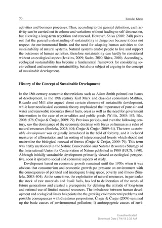 70 Tomislav Klarin
activities and business processes. Thus, according to the general definition, each ac-
tivity can be carried out in volume and variations without leading to self-destruction,
but allowing a long-term repetition and renewal. However, Shiva (2010: 240) points
out that the general understanding of sustainability is dangerous because it does not
respect the environmental limits and the need for adapting human activities to the
sustainability of natural systems. Natural systems enable people to live and support
the outcomes of human activities, therefore sustainability can hardly be considered
without an ecological aspect (Jenkins, 2009; Sachs, 2010; Shiva, 2010). Accordingly,
ecological sustainability has become a fundamental framework for considering so-
cio-cultural and economic sustainability, but also a subject of arguing in the concept
of sustainable development.
History of the Concept of Sustainable Development
In the 18th century economic theoreticians such as Adam Smith pointed out issues
of development, in the 19th century Karl Marx and classical economists Malthus,
Ricardo and Mill also argued about certain elements of sustainable development,
while later neoclassical economic theory emphasized the importance of pure air and
water and renewable resources (fossil fuels, ores) as well as the need for government
intervention in the case of externalities and public goods (Willis, 2005: 147; Bâc,
2008: 576; Črnjar & Črnjar, 2009: 79). Previous periods, and even the following cen-
tury, saw the dominance of the economic doctrine with focus on human as a ruler of
natural resources (Šimleša, 2003: 404; Črnjar & Črnjar, 2009: 61). The term sustain-
able development was originally introduced in the field of forestry, and it included
measures of afforestation and harvesting of interconnected forests which should not
undermine the biological renewal of forests (Črnjar & Črnjar, 2009: 79). This term
was firstly mentioned in the Nature Conservation and Natural Resources Strategy of
the International Union for Conservation of Nature published in 1980 (IUCN, 1980).
Although initially sustainable development primarily viewed an ecological perspec-
tive, soon it spread to social and economic aspects of study.
Development based on economic growth remained until the 1970s when it was
obvious that consumerism and economic growth put pressure on environment with
the consequences of polluted and inadequate living space, poverty and illness (Šim-
leša, 2003: 404). At the same time, the exploitation of natural resources, in particular
the stock of raw materials and fossil fuels, has led to deliberation of the needs of
future generations and created a prerequisite for defining the attitude of long-term
and rational use of limited natural resources. The imbalance between human devel-
opment and ecological limits has pointed to the growing environmental problems and
possible consequences with disastrous proportions. Črnjar & Črnjar (2009) summed
up the basic causes of environmental pollution: 1) anthropogenic causes of envi-
Unauthenticated
Download Date | 7/4/18 2:35 AM
 