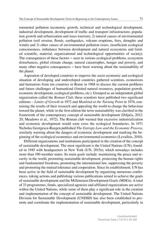 71
The Concept of Sustainable Development: From its Beginning to the Contemporary Issues
ronmental pollution (economic growth, technical and technological development,
industrial development, development of traffic and transport infrastructure, popula-
tion growth and urbanization and mass tourism), 2) natural causes of environmental
pollution (soil erosion, floods, earthquakes, volcano eruptions, fires, droughts and
winds) and 3) other causes of environmental pollution (wars, insufficient ecological
consciousness, imbalance between development and natural ecosystems and limit-
ed scientific, material, organizational and technological opportunities of society).
The consequences of these factors − seen in various ecological problems, ecosystem
disturbances, global climate change, natural catastrophes, hunger and poverty, and
many other negative consequences − have been warning about the sustainability of
the planet.
Aspiration of developed countries to improve the socio-economic and ecological
situation of developing and undeveloped countries gathered scientists, economists
and humanists from ten countries in Rome in 1968 to discuss the current problems
and future challenges of humankind (limited natural resources, population growth,
economic development, ecological problems, etc.). Grouped as an independent global
organization called the Roman Club, these scientists have published two significant
editions – Limits of Growth in 1972 and Mankind at the Turning Point in 1974, con-
taining the results of their research and appealing the world to change the behaviour
toward the planet, while in the first edition the term sustainability was clarified in the
framework of the contemporary concept of sustainable development (Drljača, 2012:
20; Meadows et al., 1972). The Roman club warned that excessive industrialization
and economic development would soon cross the ecological boundaries. In 1971
Nicholas Georgescu-Roegen published The Entropy Law and the Economic Process,
similarly warning about the dangers of economic development and marking the be-
ginning of the ecological economics and environmental economics (Levallois, 2010).
Different organizations and institutions participated in the creation of the concept
of sustainable development. The most significant is the United Nations (UN), found-
ed in 1945 with headquarters in New York (UN, 2015e), which nowadays includes
more than 190 member states. Its main goals include: maintaining the peace and se-
curity in the world, promoting sustainable development, protecting the human rights
and fundamental freedoms, promoting the international law, suppressing the poverty
and promoting the mutual tolerance and cooperation. Since its establishment, UN has
been active in the field of sustainable development by organizing numerous confer-
ences, taking actions and publishing various publications aimed to achieve the goals
of sustainable development and the Millennium Development Goals (MDGs). A total
of 33 programmes, funds, specialized agencies and affiliated organizations are active
within the United Nations, while some of them play a significant role in the creation
and implementation of the concept of sustainable development. The United Nations
Division for Sustainable Development (UNDSD) has also been established to pro-
mote and coordinate the implementation of sustainable development, particularly in
Unauthenticated
Download Date | 7/4/18 2:35 AM
 