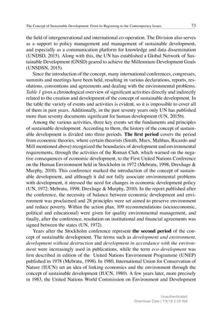 73
The Concept of Sustainable Development: From its Beginning to the Contemporary Issues
the field of intergenerational and international co-operation. The Division also serves
as a support to policy management and management of sustainable development,
and especially as a communication platform for knowledge and data dissemination
(UNDSD, 2015). Along with this, the UN has established a Global Network of Sus-
tainable Development (GNSD) geared to achieve the Millennium Development Goals
(UNSDSN, 2015).
Since the introduction of the concept, many international conferences, congresses,
summits and meetings have been held, resulting in various declarations, reports, res-
olutions, conventions and agreements and dealing with the environmental problems.
Table 1 gives a chronological overview of significant activities directly and indirectly
related to the creation and development of the concept of sustainable development. In
the table the variety of events and activities is evident, so it is impossible to cover all
of them in past years. Additionally, in the past seventy years only UN has published
more than seventy documents significant for human development (UN, 2015b).
Among the various activities, three key events set the fundaments and principles
of sustainable development. According to them, the history of the concept of sustain-
able development is divided into three periods. The first period covers the period
from economic theories, where certain theorists (Smith, Marx, Malthus, Ricardo and
Mill mentioned above) recognized the boundaries of development and environmental
requirements, through the activities of the Roman Club, which warned on the nega-
tive consequences of economic development, to the First United Nations Conference
on the Human Environment held in Stockholm in 1972 (Mebratu, 1998; Drexhage &
Murphy, 2010). This conference marked the introduction of the concept of sustain-
able development, and although it did not fully associate environmental problems
with development, it stressed the need for changes in economic development policy
(UN, 1972; Mebratu, 1998; Drexhage & Murphy, 2010). In the report published after
the conference, the necessity of balance between economic development and envi-
ronment was proclaimed and 28 principles were set aimed to preserve environment
and reduce poverty. Within the action plan, 109 recommendations (socioeconomic,
political and educational) were given for quality environmental management, and
finally, after the conference, resolution on institutional and financial agreements was
signed between the states (UN, 1972).
Years after the Stockholm conference represent the second period of the con-
cept of sustainable development. The terms such as development and environment,
development without destruction and development in accordance with the environ-
ment were increasingly used in publications, while the term eco-development was
first described in edition of the United Nations Environment Programme (UNEP)
published in 1978 (Mebratu, 1998). In 1980, International Union for Conservation of
Nature (IUCN) set an idea of linking economics and the environment through the
concept of sustainable development (IUCN, 1980). A few years later, more precisely
in 1983, the United Nations World Commission on Environment and Development
Unauthenticated
Download Date | 7/4/18 2:35 AM
 