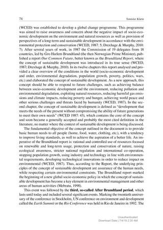 74 Tomislav Klarin
(WCED) was established to develop a global change programme. This programme
was aimed to raise awareness and concern about the negative impact of socio-eco-
nomic development on the environment and natural resources as well as provision of
perspectives of a long-term and sustainable development in accordance with the envi-
ronmental protection and conservation (WCED, 1987: 5; Drexhage & Murphy, 2010:
7). After several years of work, in 1987 the Commission of 19 delegates from 18
countries, led by Gro Harlem Brundtland (the then Norwegian Prime Minister), pub-
lished a report Our Common Future, better known as the Brundtland Report, where
the concept of sustainable development was introduced in its true sense (WCED,
1987; Drexhage & Murphy, 2010). In its twelve chapters this report analysed and pro-
vided a clear overview of the conditions in the world (socio-economic development
and order, environmental degradation, population growth, poverty, politics, wars,
etc.) and elaborated the concept of sustainable development. As a new approach, this
concept should be able to respond to future challenges, such as achieving balance
between socio-economic development and the environment, reducing pollution and
environmental degradation, exploiting natural resources, reducing harmful gas emis-
sions and climate impacts, reducing poverty and hunger, achieving world peace and
other serious challenges and threats faced by humanity (WCED, 1987). In the sec-
ond chapter, the concept of sustainable development is defined as “development that
meets the needs of the present without compromising the ability of future generations
to meet their own needs” (WCED 1987: 43), which contains the core of the concept
and soon became a generally accepted and probably the most cited definition in the
literature, no matter where the context of sustainable development is being discussed.
The fundamental objective of the concept outlined in the document is to provide
basic human needs to all people (home, food, water, clothing, etc.), with a tendency
to improve living standards, as well to achieve the aspiration of a better life. An im-
perative of the Brundtland report is: rational and controlled use of resources focused
on renewable and long-term usage, protection and conservation of nature, raising
ecological awareness, stricter national regulation and international co-operation,
stopping population growth, using industry and technology in line with environmen-
tal requirements, developing technological innovations in order to reduce impact on
environmental (WCED, 1987). Thus, according to the Report, the underlying prin-
ciples of the concept of sustainable development are assurance of the human needs,
while respecting certain environmental constraints. The Brundtland report marked
the beginning of a new global socio-economic policy in which the concept of sustain-
able development has become a key element in environmental management and other
areas of human activities (Mebratu, 1998).
This event was followed by the third, so-called After Brundtland period, which
lasts until today and included several significant events. Marking the twentieth anniver-
sary of the conference in Stockholm, UN conference on environment and development
called the Earth Summit or the Rio Conference was held in Rio de Janeiro in 1992. The
Unauthenticated
Download Date | 7/4/18 2:35 AM
 