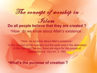The concept of worship in
              Islam
Do all people believe that they are created ?
 *How do we know about Allah’s existence :

             *How do we know about Allah’s existence :
“In the creation of the heavens and the earth and in the alternation
      of the night and the day, there are signs for the people of
                    understanding” (Qur’an: 3: 190)



•What's the purpose of creation ?
 
