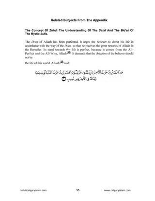 Related Subjects From The Appendix 
The Concept Of Zuhd: The Understanding Of The Salaf And The Bid'ah Of 
The Mystic Sufis. 
The Deen of Allaah has been perfected. It urges the believer to direct his life in 
accordance with the way of the Deen, so that he receives the great rewards of Allaah in 
the Hereafter. Its stand towards this life is perfect, because it comes from the All- 
Perfect and the All-Wise, Allaah It demands that the objective of the believer should 
not be 
the life of this world. Allaah said: 
info@calgaryislam.com 55 www.calgaryislam.com 
 