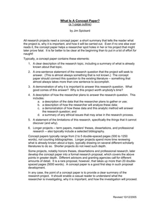 What Is A Concept Paper?
                                       (a 1-page outline)

                                        by Jim Spickard


All research projects need a concept paper: a short summary that tells the reader what
the project is, why it is important, and how it will be carried out. Even if no one else ever
reads it, the concept paper helps a researcher spot holes in her or his project that might
later prove fatal. It is far better to be clear at the beginning than to put in a lot of effort for
naught!
Typically, a concept paper contains these elements:
    1. A clear description of the research topic, including a summary of what is already
       known about that topic.
    2. A one-sentence statement of the research question that the project will seek to
       answer. (This is almost always something that is not known.) The concept
       paper should connect this question to the existing literature -- something that
       almost always takes more than one sentence to accomplish.
    3. A demonstration of why it is important to answer this research question. What
       good comes of this answer? Why is this project worth anybody's time?
    4. A description of how the researcher plans to answer the research question. This
       includes:
           a. a description of the data that the researcher plans to gather or use;
           b. a description of how the researcher will analyze these data;
           c. a demonstration of how these data and this analytic method will answer
              the research question; and
           d. a summary of any ethical issues that may arise in the research process.
    5. A statement of the limitations of this research, specifically the things that it cannot
       discover (and why).
    6. Longer projects -- term papers, masters' theses, dissertations, and professional
       research -- also typically include a selected bibliography.
    Concept papers typically range from 2 to 5 double-spaced pages (500 to 1250
    words), not counting bibliographies. Longer projects spend more time reviewing
    what is already known about a topic, typically drawing on several different scholarly
    literatures to do so. Shorter projects do not need such depth.
    Some projects, notably honors theses, dissertations and professional research, later
    develop the concept paper into a formal research proposal, which covers the above
    points in greater depth. Different advisors and granting agencies call for different
    amounts of detail. It is a rare proposal, however, that takes up more than 20 double-
    spaced pages (5000 words). A concept paper is a good first step in such proposal
    development.
    In any case, the point of a concept paper is to provide a clear summary of the
    research project. It should enable a casual reader to understand what the
    researcher is investigating, why it is important, and how the investigation will proceed.




                                                                              Revised 10/12/2005
 