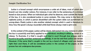 Sample Clarification Text
Justice is a broad concept which encompasses a wide set of ideas, most of which also
branch out into smaller notions. For instance, it can refer to the sentencing of a criminal
based on due process. When an individual gets what he deserves, even outside the hands
of the law, it is also considered justice in some contexts. This may come in the form of
vigilante justice, in which a person dissatisfied with the system doles out punishment to
wrong-doers. Poetic justice is also another related concept which is used in literature to
show how the good is always rewarded while bad forces always meet a grim end.
In the context of this paper, justice will be clearly delineated into any instance in which
the law is successfully and fairly applied to an individual, resulting in either an arrest or a
release. To illustrate, if a thief is caught and tried in court through due process, and is
found to be guilty and then sentenced accordingly, it can be said that justice was served.
However, if the same thief is caught in the act by a band of villagers and was beaten
right then and there, it will be considered justice in the context of the paper, as the
process has not undergone due process.
 