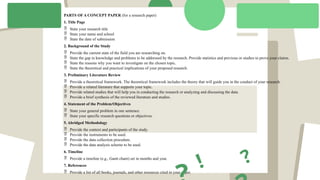 PARTS OF A CONCEPT PAPER (for a research paper)
1. Title Page
 State your research title
 State your name and school
 State the date of submission
2. Background of the Study
 Provide the current state of the field you are researching on.
 State the gap in knowledge and problems to be addressed by the research. Provide statistics and previous or studies to prove your claims.
 State the reasons why you want to investigate on the chosen topic.
 State the theoretical and practical implications of your proposed research.
3. Preliminary Literature Review
 Provide a theoretical framework. The theoretical framework includes the theory that will guide you in the conduct of your research.
 Provide a related literature that supports your topic.
 Provide related studies that will help you in conducting the research or analyzing and discussing the data.
 Provide a brief synthesis of the reviewed literature and studies.
4. Statement of the Problem/Objectives
 State your general problem in one sentence.
 State your specific research questions or objectives.
5. Abridged Methodology
 Provide the context and participants of the study.
 Provide the instruments to be used.
 Provide the data collection procedure.
 Provide the data analysis scheme to be used.
6. Timeline
 Provide a timeline (e.g., Gantt chant) set in months and year.
7. References
 Provide a list of all books, journals, and other resources cited in your paper.
?
!
 