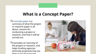 What is a Concept Paper?
A concept paper is a
summary of what the project
or research paper is all
about, reasons for
conducting a project or
research, and how it will be
carried out.
It provides an overview of
the project or research, and
helps funding agencies
eliminate proposals that are
 