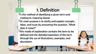 1. Definition
is the method of identifying a given term and
making its meaning clearer
its main purpose is to clarify and explain concepts,
ideas, and issues by answering the question, "What
does it mean?"
this mode of explanation contains the term to be
defined and the detailed exposition of the term
through the use of illustrations, examples, and
description
 