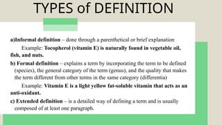 TYPES of DEFINITION
a)Informal definition – done through a parenthetical or brief explanation
Example: Tocopherol (vitamin E) is naturally found in vegetable oil,
fish, and nuts.
b) Formal definition – explains a term by incorporating the term to be defined
(species), the general category of the term (genus), and the quality that makes
the term different from other terms in the same category (differentia)
Example: Vitamin E is a light yellow fat-soluble vitamin that acts as an
anti-oxidant.
c) Extended definition – is a detailed way of defining a term and is usually
composed of at least one paragraph.
 