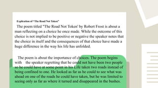Explication of “The Road Not Taken”
The poem titled "The Road Not Token' by Robert Frost is about a
man reflecting on a choice he once made. While the outcome of this
choice is not implied to be positive or negative the speaker notes that
the choice in itself and the consequences of that choice have made a
huge difference in the way his life has unfolded.
The poem is about the importance of choices. The poem begins
with the speaker regretting that he could not have been two people
so he could have at some point in his Life taken two roads instead of
being confined to one. He looked as far as he could to see what was
ahead on one of the roads he could have taken, but he was limited to
seeing only as far as where it turned and disappeared in the bushes.
 
