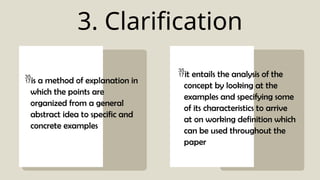 3. Clarification
is a method of explanation in
which the points are
organized from a general
abstract idea to specific and
concrete examples
it entails the analysis of the
concept by looking at the
examples and specifying some
of its characteristics to arrive
at on working definition which
can be used throughout the
paper
 