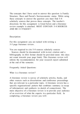 The concepts that I have used to answer this question is Family
Structure, Race and Parent's Socioeconomic status. While using
these concepts to answer the question you must find 5-8
scholarly sources that proves these concepts. The teacher's
directions for this assignment is listed below and a literature
review example is attached. MUST CONTAIN 5-8 SOURCES
AND BE 3-5 PAGES!!!
Description:
For this assignment you are tasked with writing a
3-5 page literature review.
You are required to cite 5-8 sources scholarly sources
. Sources should be documented with in-text citation and a
bibliography in ASA format should be provided (note: this does
not count towards your page limit). This literature review will
inform the recommendation for your research report submitted
at the end of the semester.
Frequently Asked Questions:
What is a literature review?
A literature review is survey of scholarly articles, books, and
other sources such as dissertations and conference proceedings
that are relevant to a particular topic. A literature review has a
specific organizational pattern that combines summary (a recap
of information) and synthesis (a sketch of connections). The
main objective of a literature review is to provide your audience
of an overview of what the experts in a particular field. In
completing a literature review you will:
 