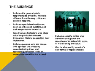 THE AUDIENCE
• Includes the general public
responding to artworks, which is
different from the way critics and
curators respond.
• Includes specialised audiences,
such as critics and curators, and
their responses to artworks.
• Also involves historians who place
value on particular artworks
throughout history, suggesting their
importance.
• Includes patrons, who are people
who sponsor the artists by
commissioning them and
requesting particular forms of
representation within the artwork.
• Includes specific critics who
influence and govern the
reception of an artwork in terms
of it’s meaning and value.
• Can be shocked by an artist’s
new forms of representation.
 