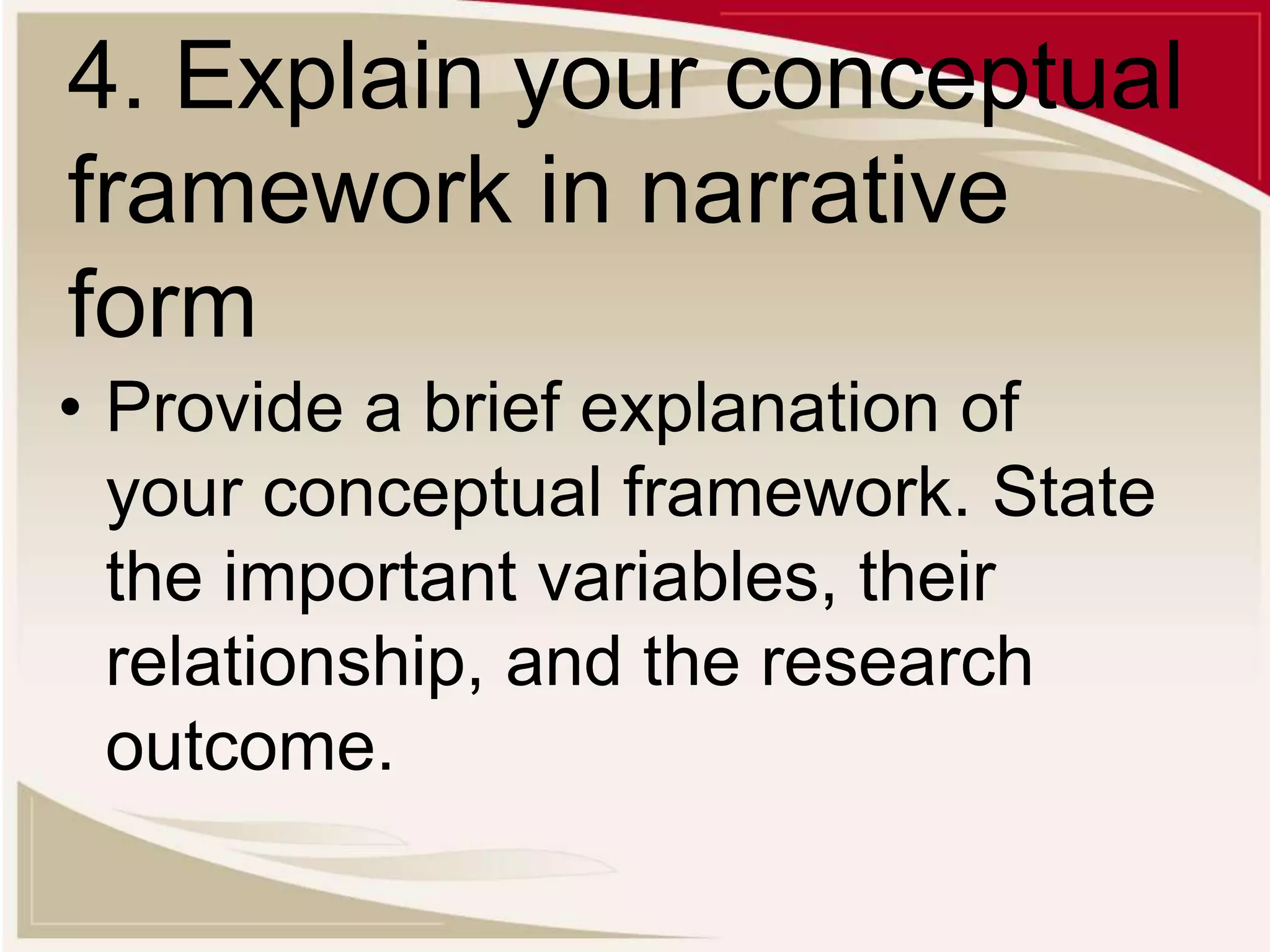 4. Explain your conceptual
framework in narrative
form
• Provide a brief explanation of
your conceptual framework. State
the important variables, their
relationship, and the research
outcome.
 